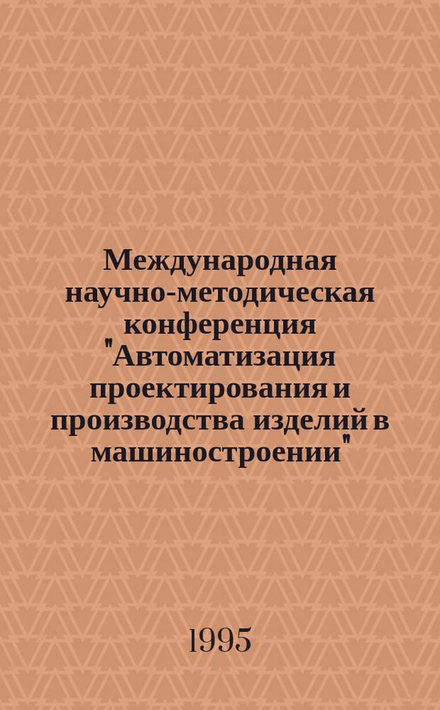 Международная научно-методическая конференция "Автоматизация проектирования и производства изделий в машиностроении", (4-6 октября 1995 г.) : Тез. докл