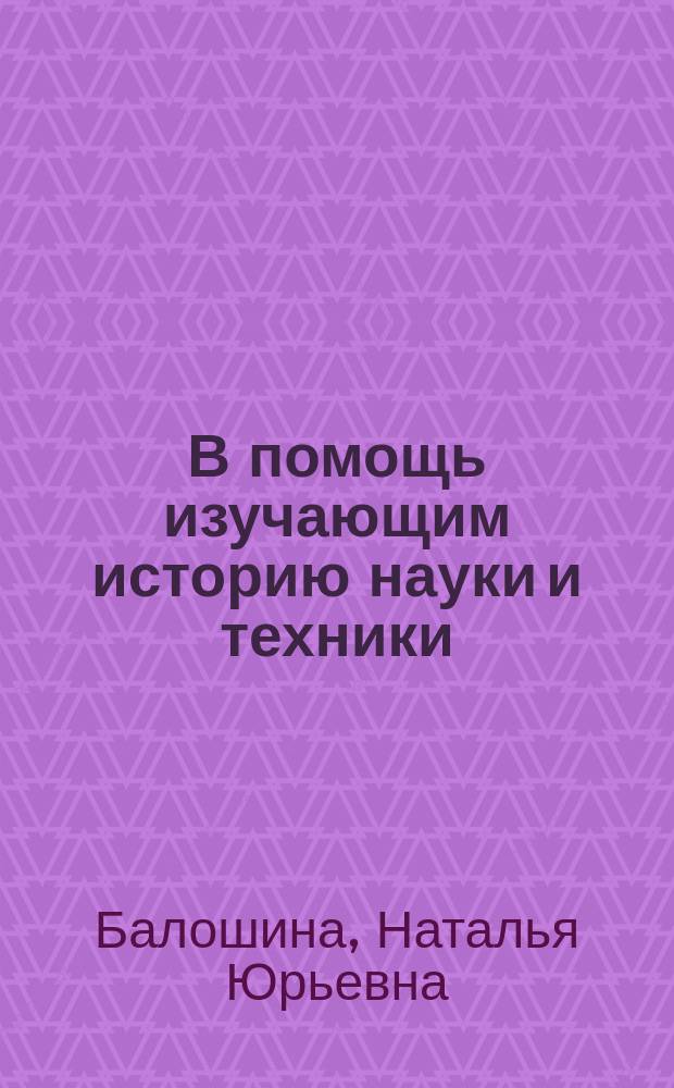 В помощь изучающим историю науки и техники : Сист. путеводитель по библиогр. источникам : Учеб. пособие для студентов, аспирантов и науч. работников