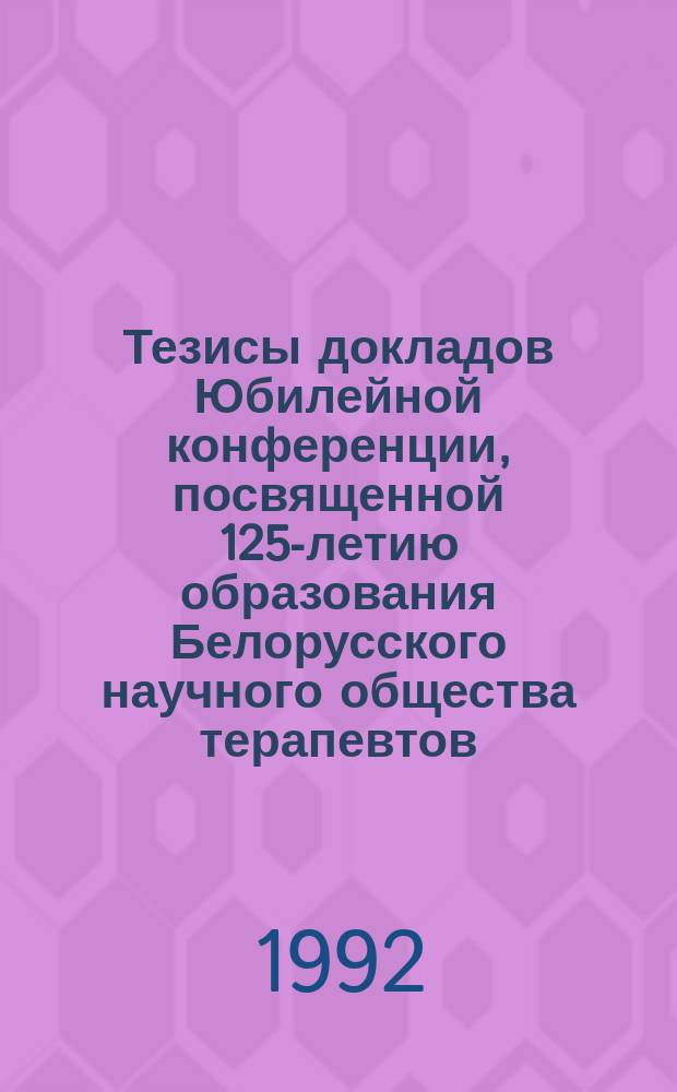 Тезисы докладов Юбилейной конференции, посвященной 125-летию образования Белорусского научного общества терапевтов, Минск, 22-23 декабря 1992 г.