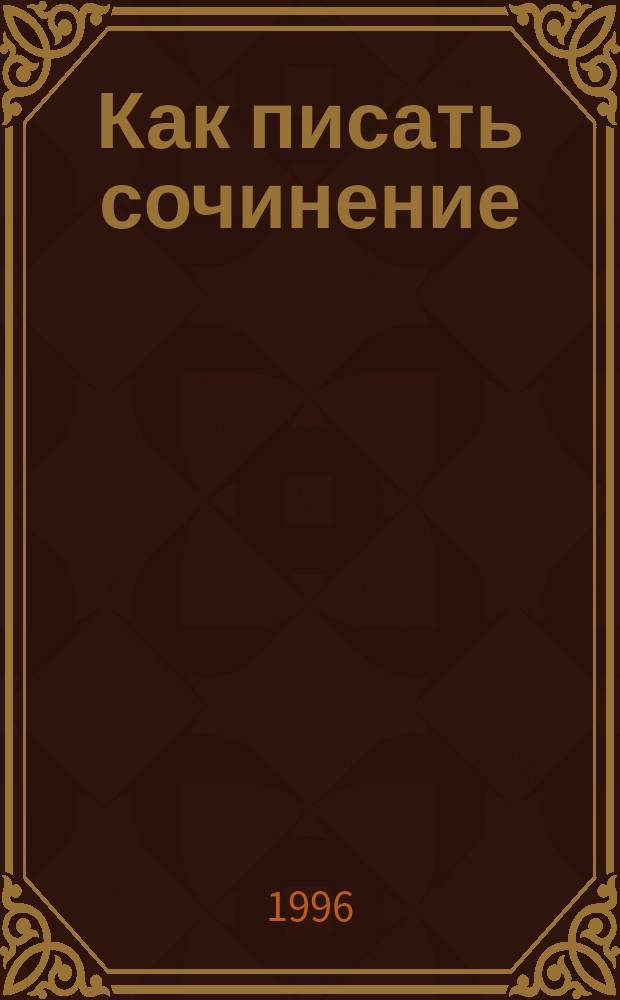 Как писать сочинение : (Шк. и вуз) : Рекомендации. Образцы