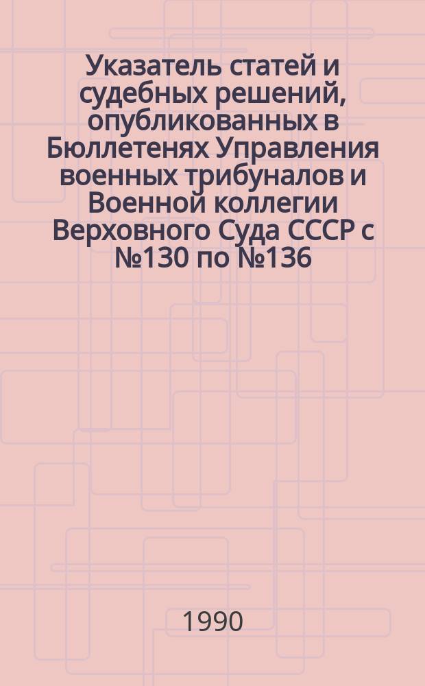Указатель статей и судебных решений, опубликованных в Бюллетенях Управления военных трибуналов и Военной коллегии Верховного Суда СССР с № 130 по № 136 (1988-1989 гг.)