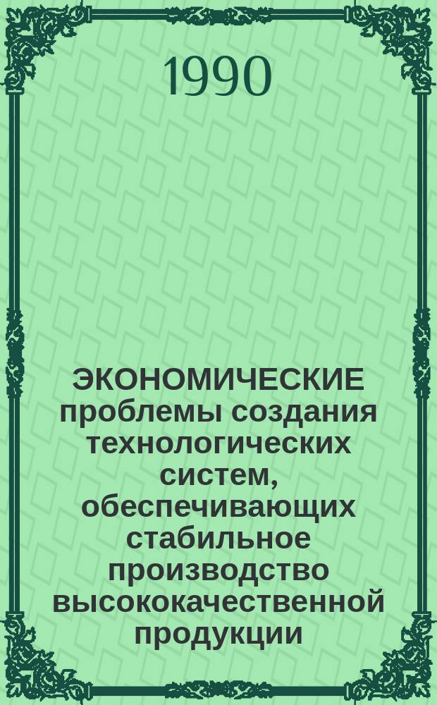 ЭКОНОМИЧЕСКИЕ проблемы создания технологических систем, обеспечивающих стабильное производство высококачественной продукции : Сб. ст