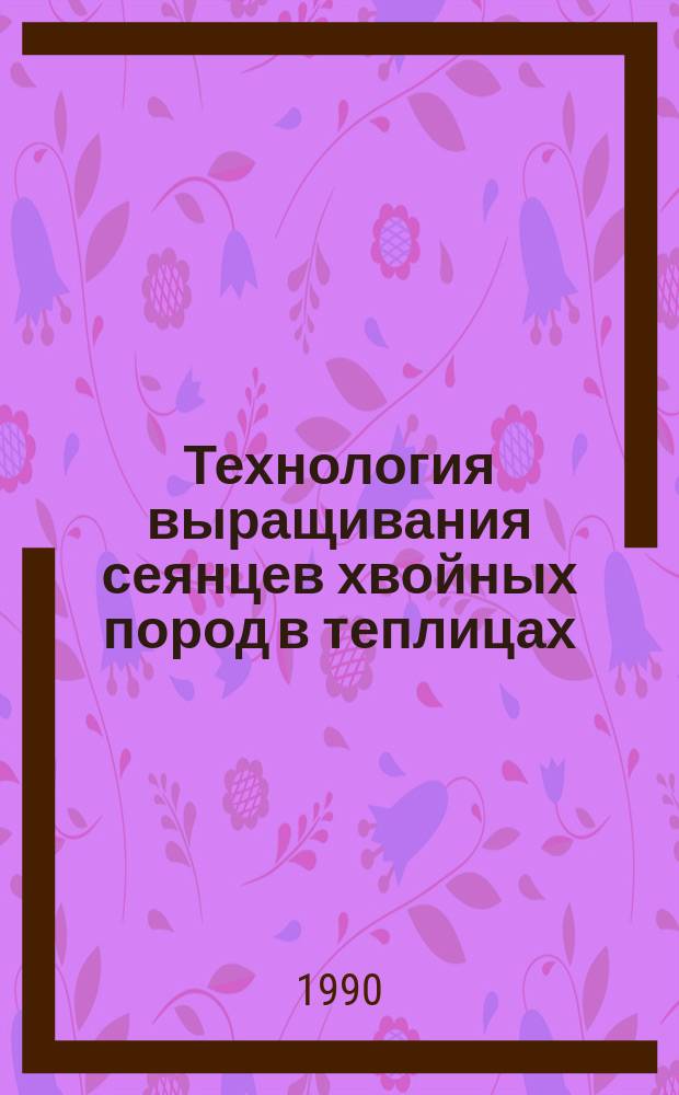 Технология выращивания сеянцев хвойных пород в теплицах : (Рекомендации пр-ву)