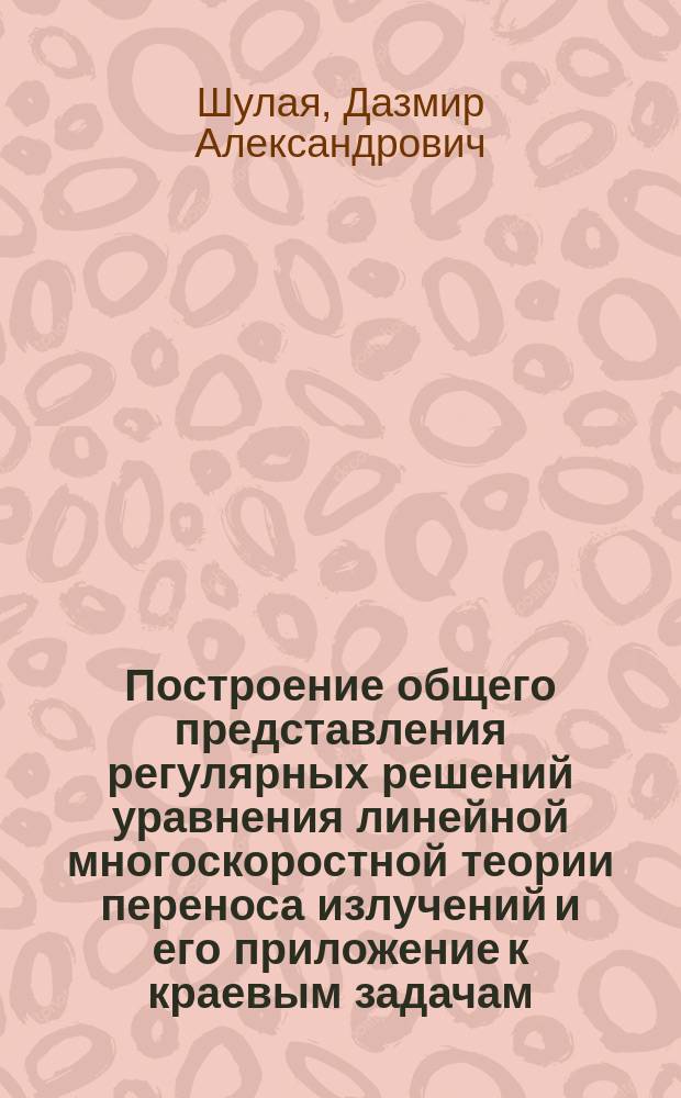 Построение общего представления регулярных решений уравнения линейной многоскоростной теории переноса излучений и его приложение к краевым задачам : Автореф. дис. на соиск. учен. степ. д-ра физ.-мат. наук : (01.01.03)
