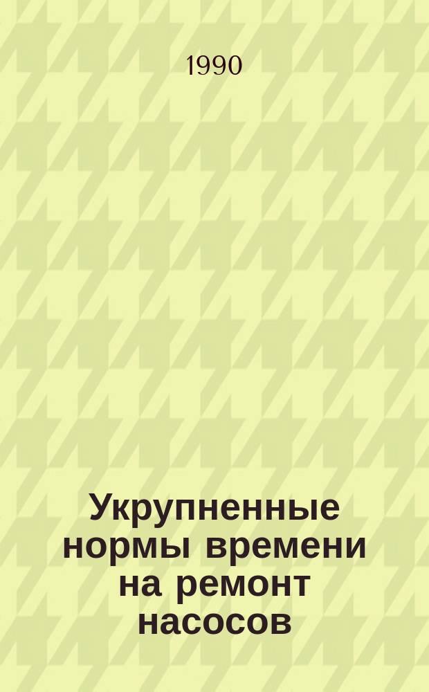 Укрупненные нормы времени на ремонт насосов : Утв. М-вом энергетики и электрификации СССР 20.11.89
