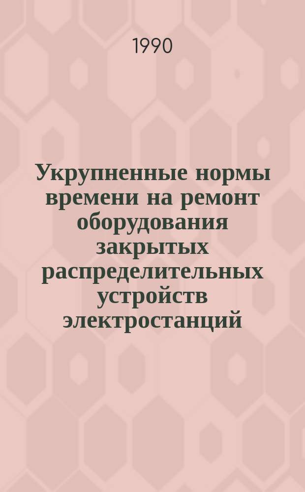 Укрупненные нормы времени на ремонт оборудования закрытых распределительных устройств электростанций : Утв. М-вом энергетики и электрификации СССР 09.01.89