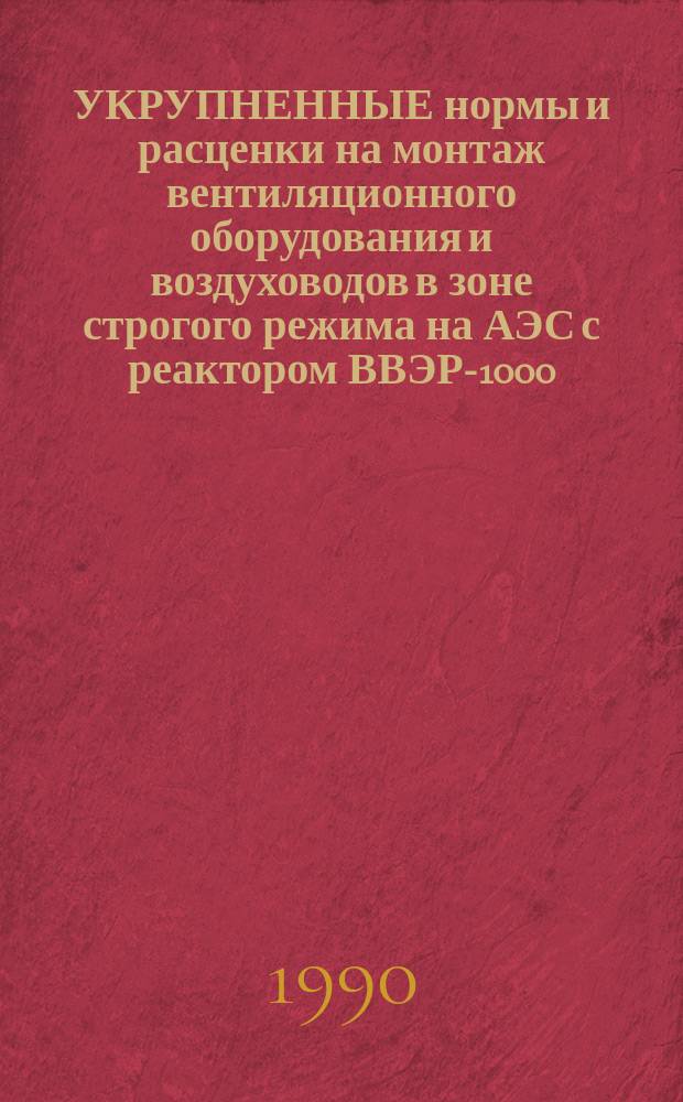 УКРУПНЕННЫЕ нормы и расценки на монтаж вентиляционного оборудования и воздуховодов в зоне строгого режима на АЭС с реактором ВВЭР-1000 : УН 90-90 / Минэнерго СССР : Срок действия до 01.01.94