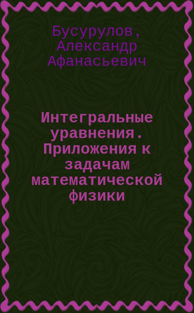 Интегральные уравнения. Приложения к задачам математической физики : Учеб. пособие для студентов-математиков ст. курсов