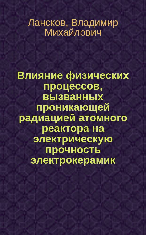 Влияние физических процессов, вызванных проникающей радиацией атомного реактора на электрическую прочность электрокерамик : Автореф. дис. на соиск. учен. степ. канд. физ.-мат. наук : (01.04.07)