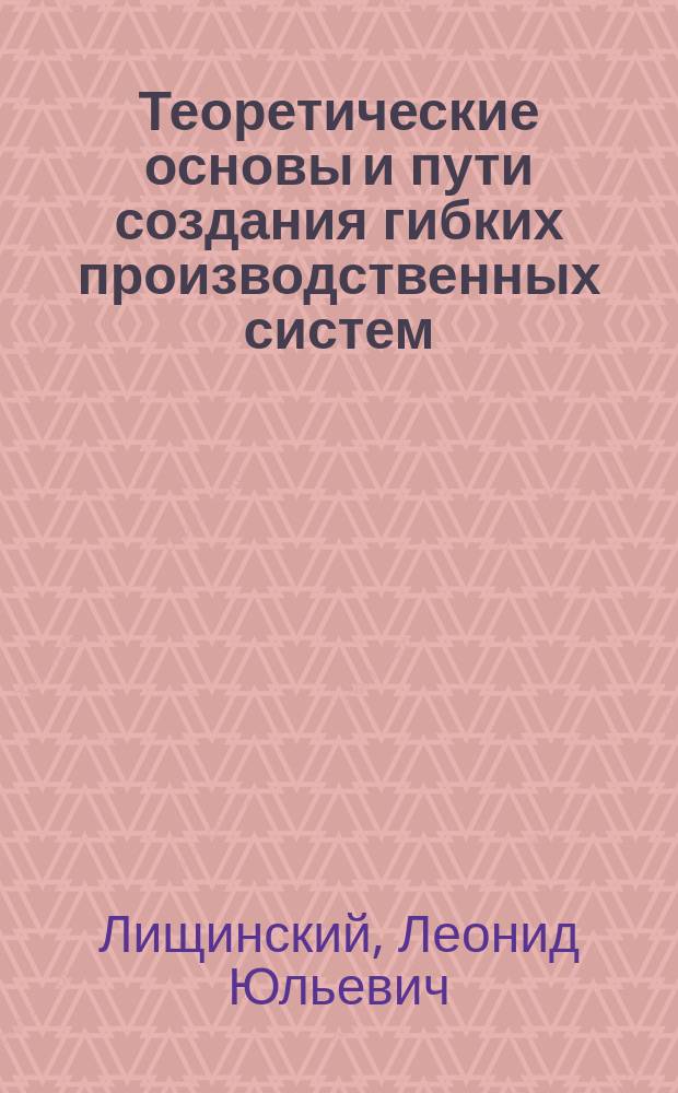 Теоретические основы и пути создания гибких производственных систем : Учеб. пособие для слушателей заоч. курсов повышения квалификации ИТР по автоматизации произв. процессов в машиностроении на базе гибких произв. систем