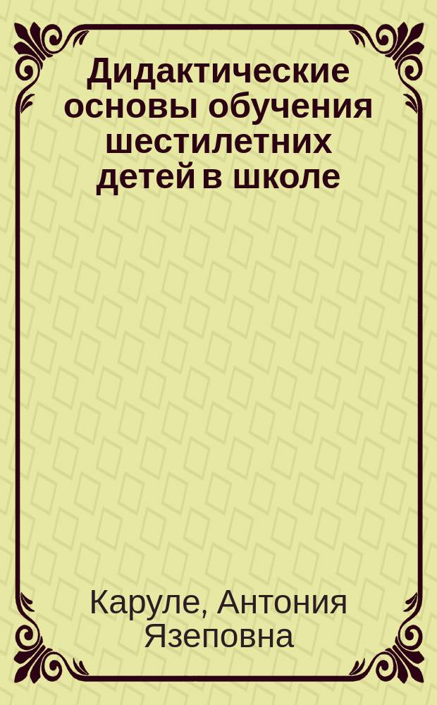 Дидактические основы обучения шестилетних детей в школе : (На опыте ЛатвССР) : Дис. на соиск. учен. степ. д-ра пед. наук в форме науч. докл. : (13.00.01)