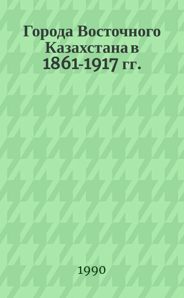 Города Восточного Казахстана в 1861-1917 гг. : (Соц.-экон. аспект)