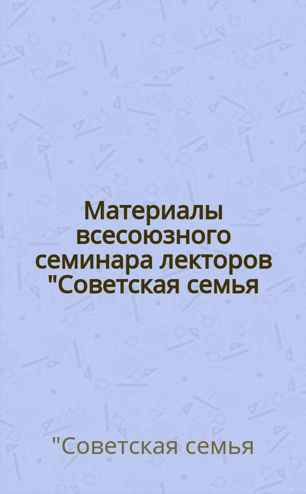 Материалы всесоюзного семинара лекторов "Советская семья: проблемы и решения" (11-14 апр. 1989 г.)