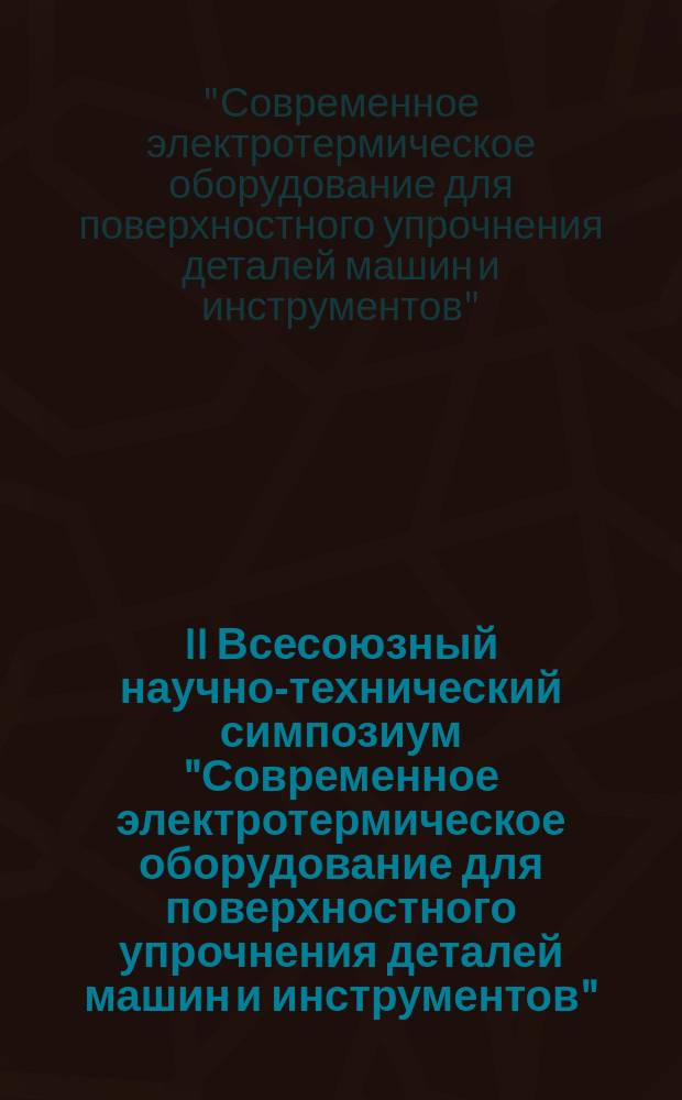II Всесоюзный научно-технический симпозиум "Современное электротермическое оборудование для поверхностного упрочнения деталей машин и инструментов" (Саратов, 4-6 сент. 1990 г.) : Тез. докл
