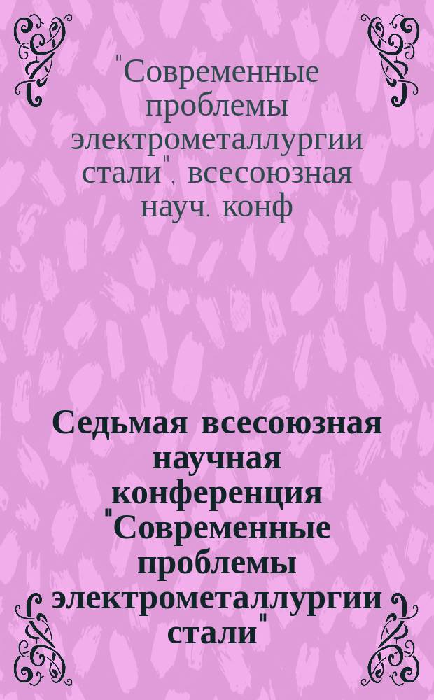 Седьмая всесоюзная научная конференция "Современные проблемы электрометаллургии стали" : (Тез. докл.)