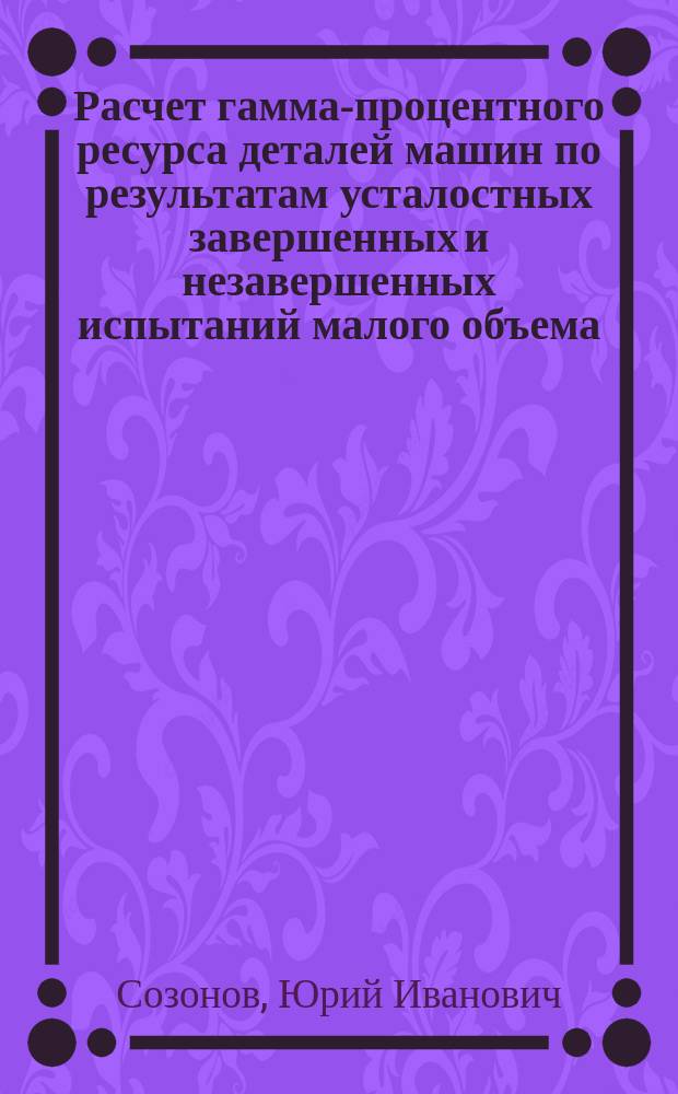 Расчет гамма-процентного ресурса деталей машин по результатам усталостных завершенных и незавершенных испытаний малого объема : Автореф. дис. на соиск. учен. степ. канд. техн. наук : (05.02.02)