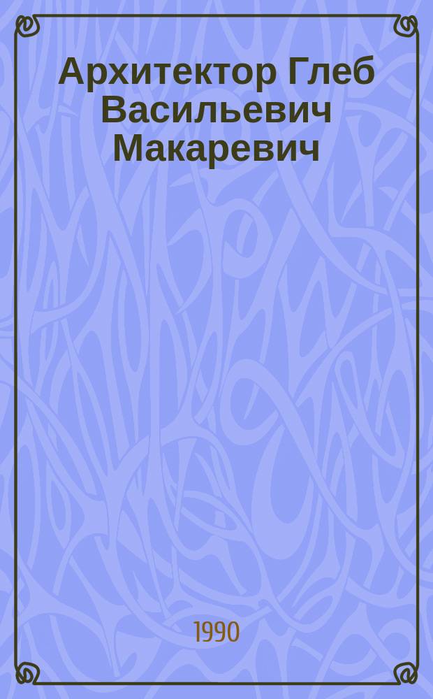 Архитектор Глеб Васильевич Макаревич : Проекты постройки, графика, живопись : Кат. выст. : К 70-летию со дня рождения