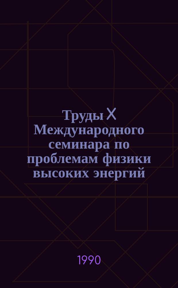 Труды X Международного семинара по проблемам физики высоких энергий = Proceedings of the X International seminar of high energy physics problems (24-29 сент. 1990 г., Дубна) : Тез. докл