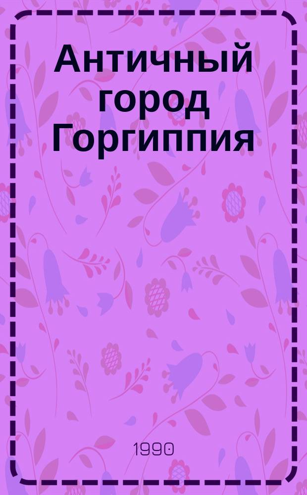 Античный город Горгиппия : Автореф. дис. на соиск. учен. степ. д-ра ист. наук : (07.00.06)