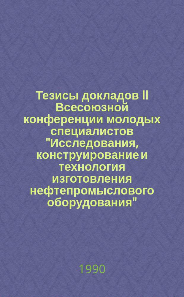 Тезисы докладов II Всесоюзной конференции молодых специалистов "Исследования, конструирование и технология изготовления нефтепромыслового оборудования" (г. Казань, май 1990 г.)