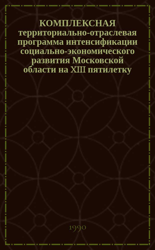 КОМПЛЕКСНАЯ территориально-отраслевая программа интенсификации социально-экономического развития Московской области на XIII пятилетку : Утв. Исполкомом Мособлсовета 10.02.90
