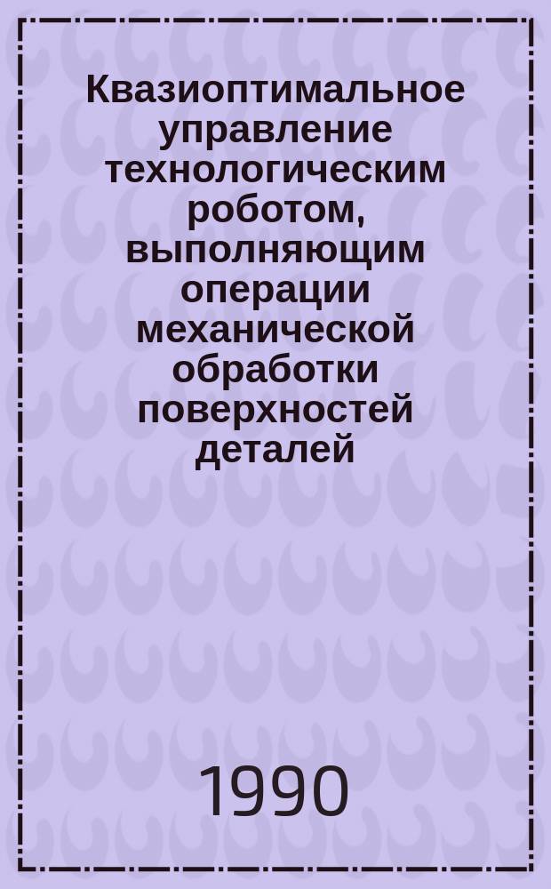 Квазиоптимальное управление технологическим роботом, выполняющим операции механической обработки поверхностей деталей : Автореф. дис. на соиск. учен. степ. канд. техн. наук : (05.02.05)