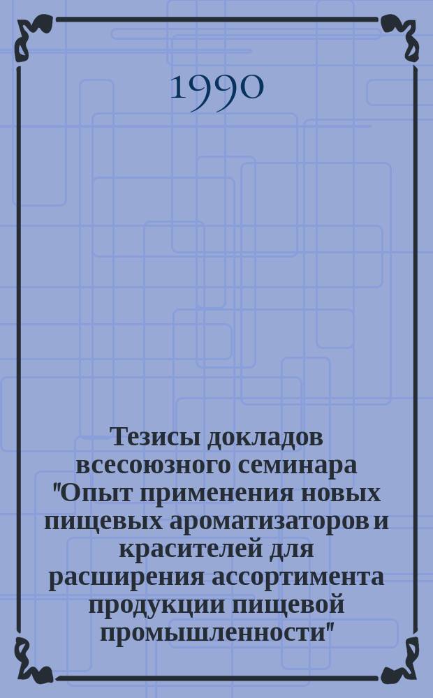 Тезисы докладов всесоюзного семинара "Опыт применения новых пищевых ароматизаторов и красителей для расширения ассортимента продукции пищевой промышленности" (г. Ленинград, 17-20 апреля 1990 г.)