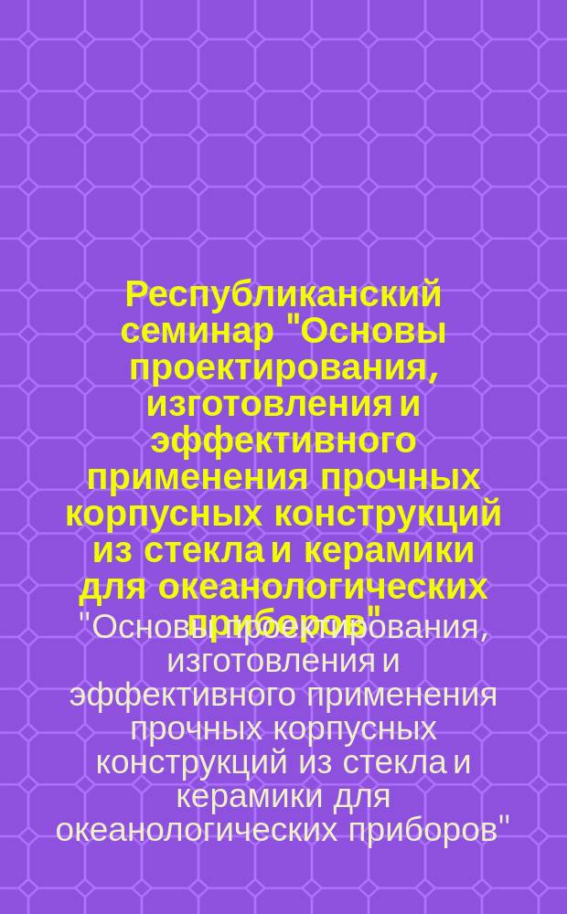 Республиканский семинар "Основы проектирования, изготовления и эффективного применения прочных корпусных конструкций из стекла и керамики для океанологических приборов", Киев, 5-7 июня 1990 г. : Тез. докл