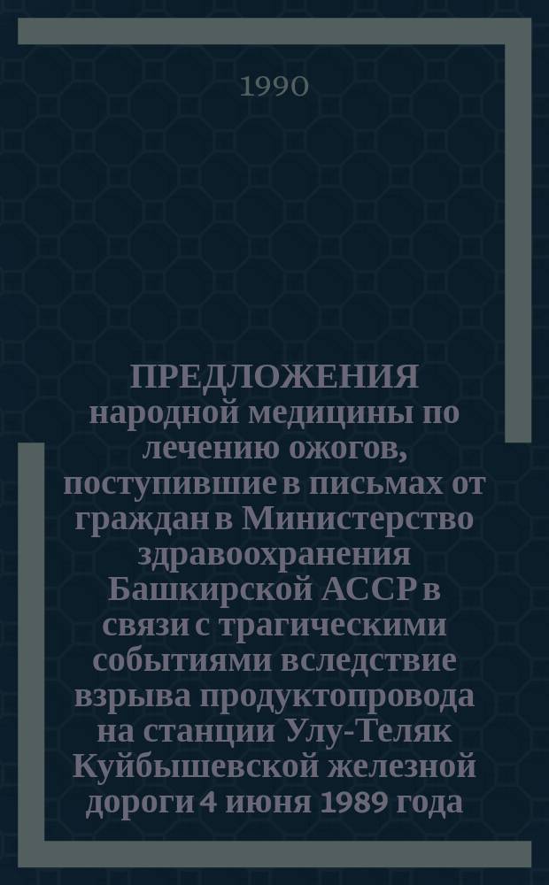 ПРЕДЛОЖЕНИЯ народной медицины по лечению ожогов, поступившие в письмах от граждан в Министерство здравоохранения Башкирской АССР в связи с трагическими событиями вследствие взрыва продуктопровода на станции Улу-Теляк Куйбышевской железной дороги 4 июня 1989 года
