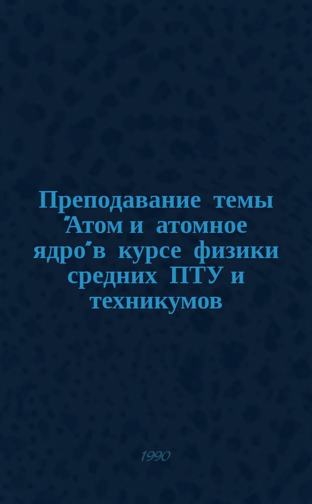 Преподавание темы "Атом и атомное ядро" в курсе физики средних ПТУ и техникумов : Метод. рекомендации