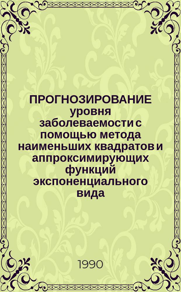 ПРОГНОЗИРОВАНИЕ уровня заболеваемости с помощью метода наименьших квадратов и аппроксимирующих функций экспоненциального вида : Метод. рекомендации