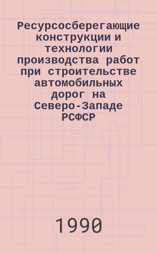 Ресурсосберегающие конструкции и технологии производства работ при строительстве автомобильных дорог на Северо-Западе РСФСР : Межвуз. темат. сб. тр.