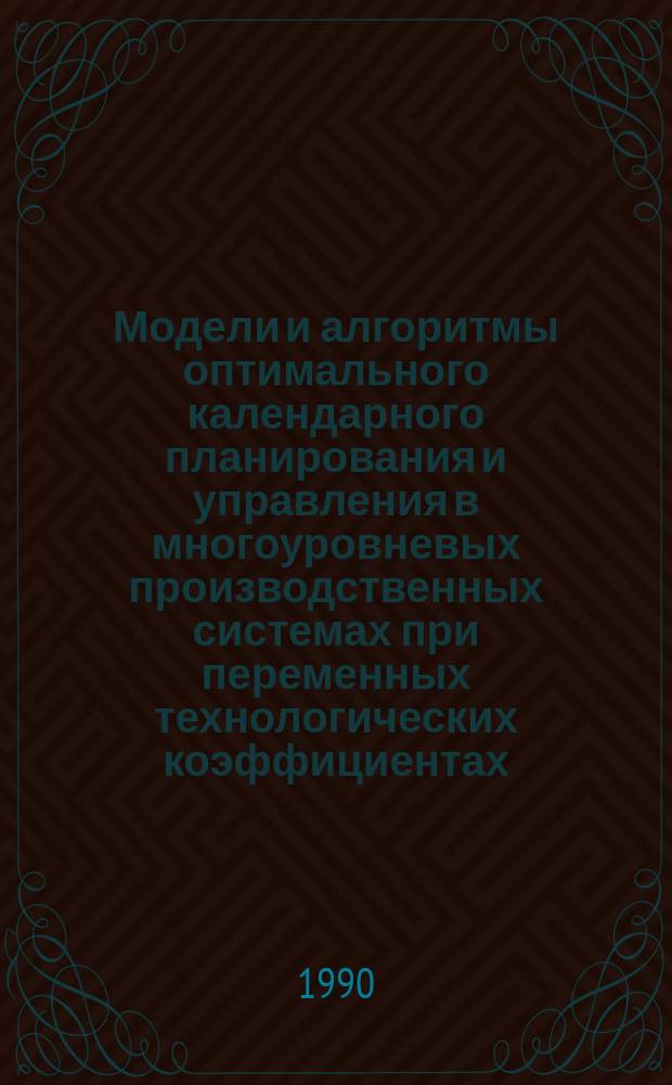 Модели и алгоритмы оптимального календарного планирования и управления в многоуровневых производственных системах при переменных технологических коэффициентах : Автореф. дис. на соиск. учен. степ. д-ра техн. наук : (05.13.06)