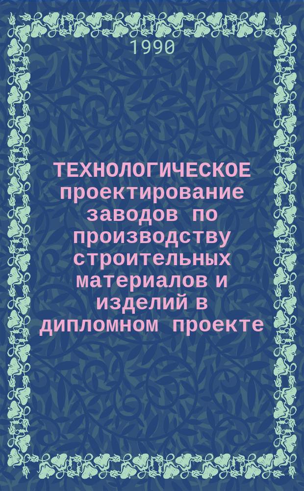 ТЕХНОЛОГИЧЕСКОЕ проектирование заводов по производству строительных материалов и изделий в дипломном проекте : (Метод. указания)