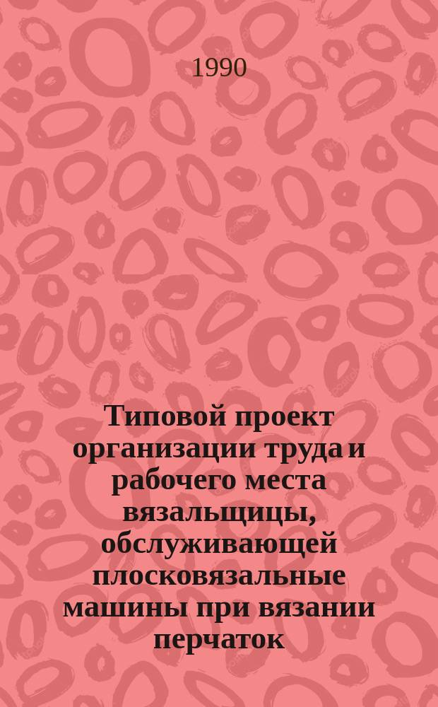 Типовой проект организации труда и рабочего места вязальщицы, обслуживающей плосковязальные машины при вязании перчаток : Утв. Госкомлегпромом при Госплане СССР 20.03.90