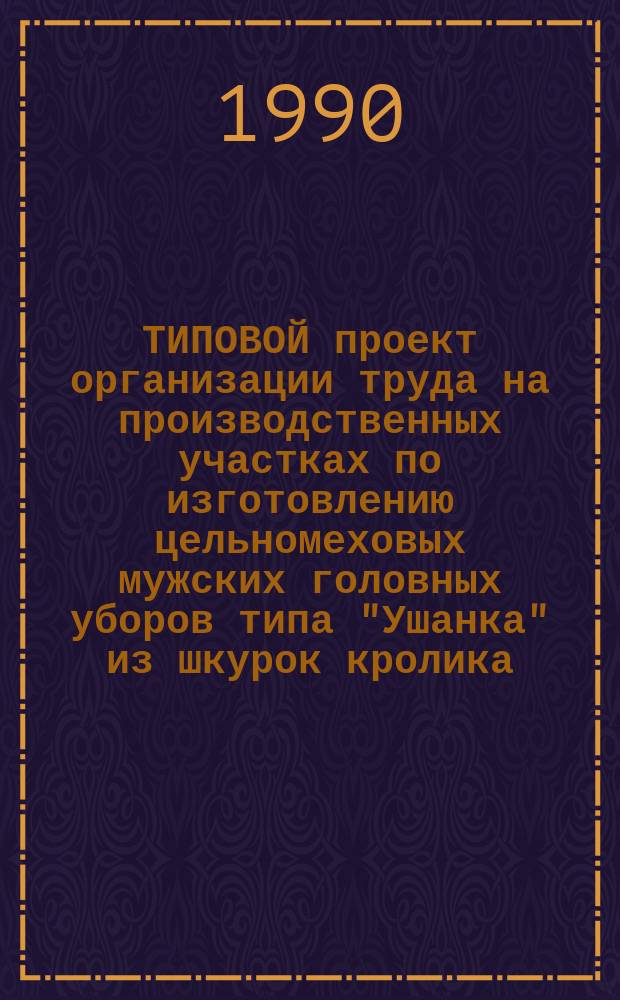 ТИПОВОЙ проект организации труда на производственных участках по изготовлению цельномеховых мужских головных уборов типа "Ушанка" из шкурок кролика : Утв. ЦНИИТЭИлегпромом 26.03.90