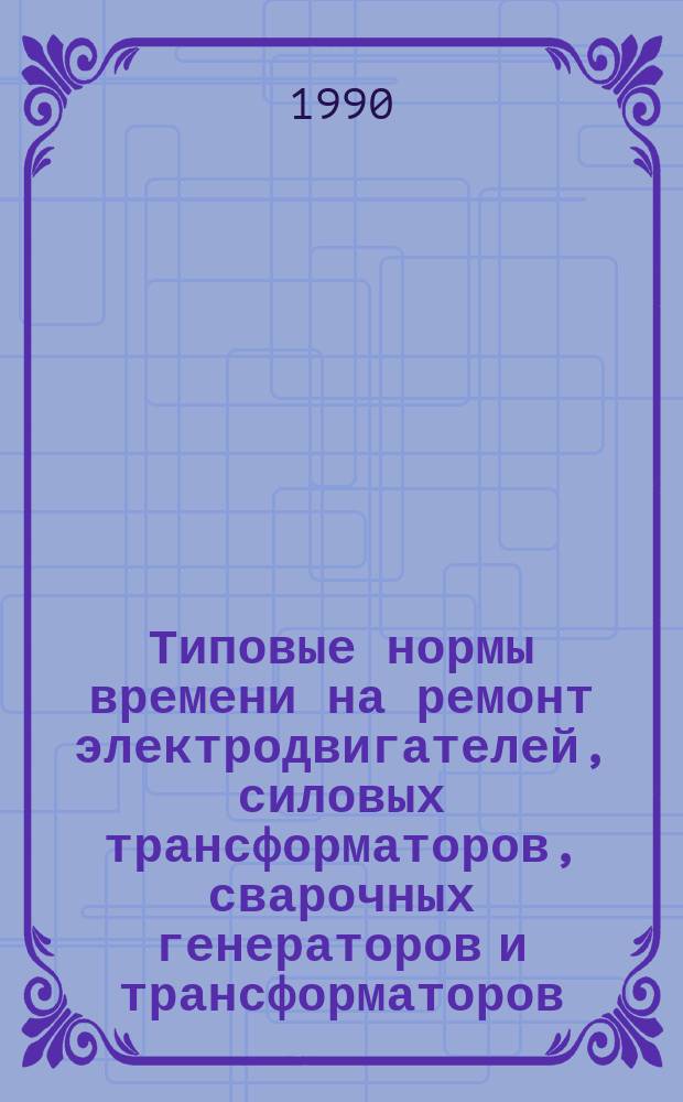 Типовые нормы времени на ремонт электродвигателей, силовых трансформаторов, сварочных генераторов и трансформаторов : Утв. Гос. ком. СССР по труду и социал. вопр. и Секретариатом ВЦСПС 20.05.82
