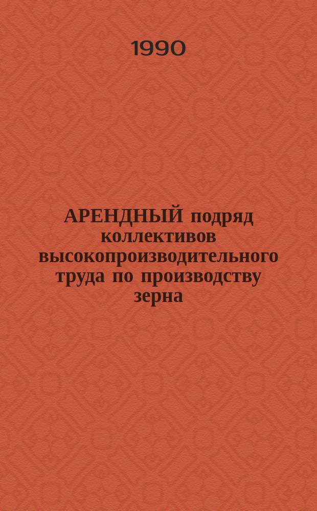 АРЕНДНЫЙ подряд коллективов высокопроизводительного труда по производству зерна : Метод. рекомендации