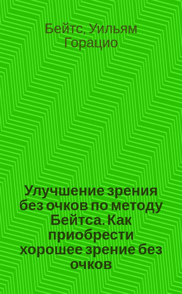 Улучшение зрения без очков по методу Бейтса. Как приобрести хорошее зрение без очков : Руководство к быстрому улучшению зрения [Перевод]