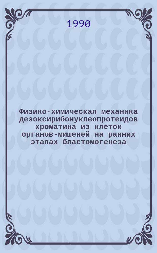 Физико-химическая механика дезоксирибонуклеопротеидов хроматина из клеток органов-мишеней на ранних этапах бластомогенеза : Автореф. дис. на соиск. учен. степ. д-ра биол. наук : (14.00.14; 02.00.11)