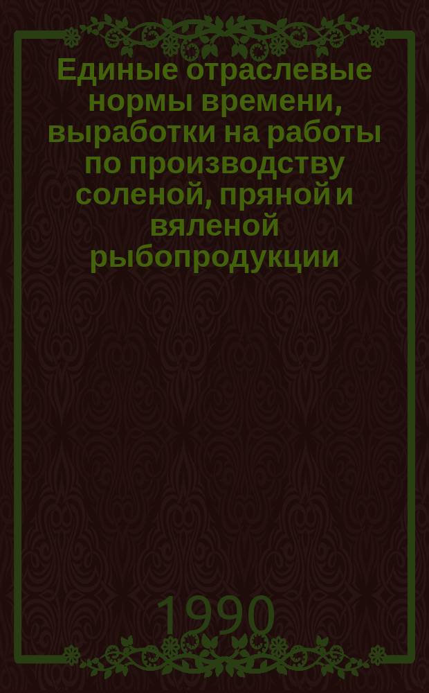 Единые отраслевые нормы времени, выработки на работы по производству соленой, пряной и вяленой рыбопродукции : Утв. М-вом рыб. хоз-ва СССР 28.09.89