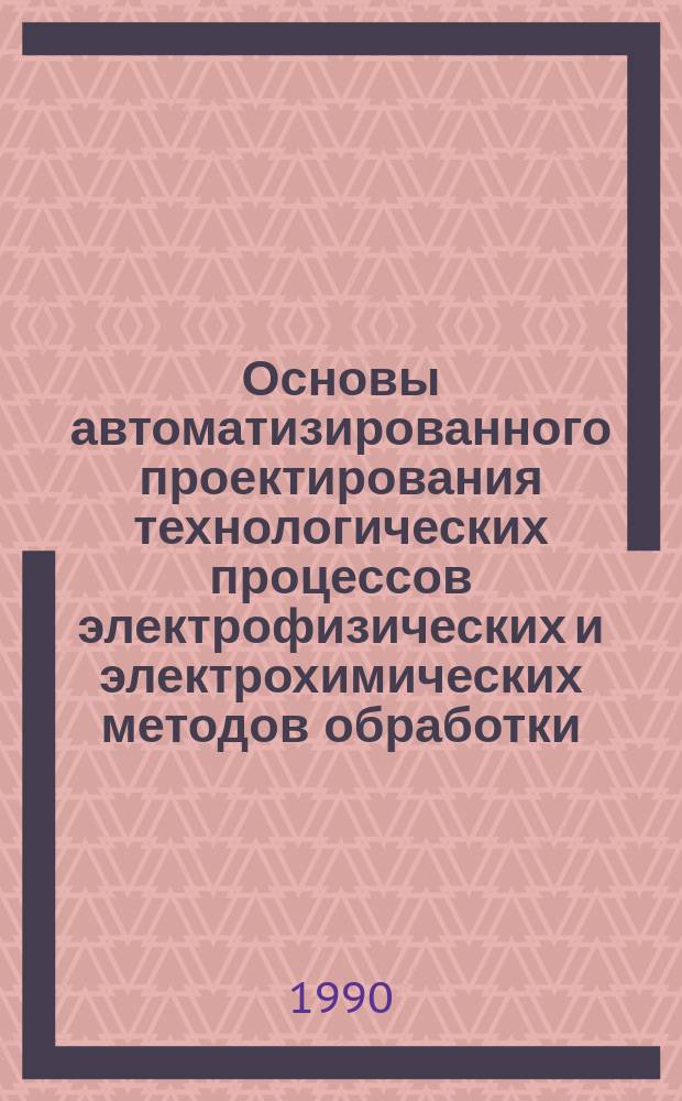 Основы автоматизированного проектирования технологических процессов электрофизических и электрохимических методов обработки : Учеб. пособие для заоч. курсов повышения квалификации ИТР по технологии электрофиз. и электрохим. методов обраб. деталей машин