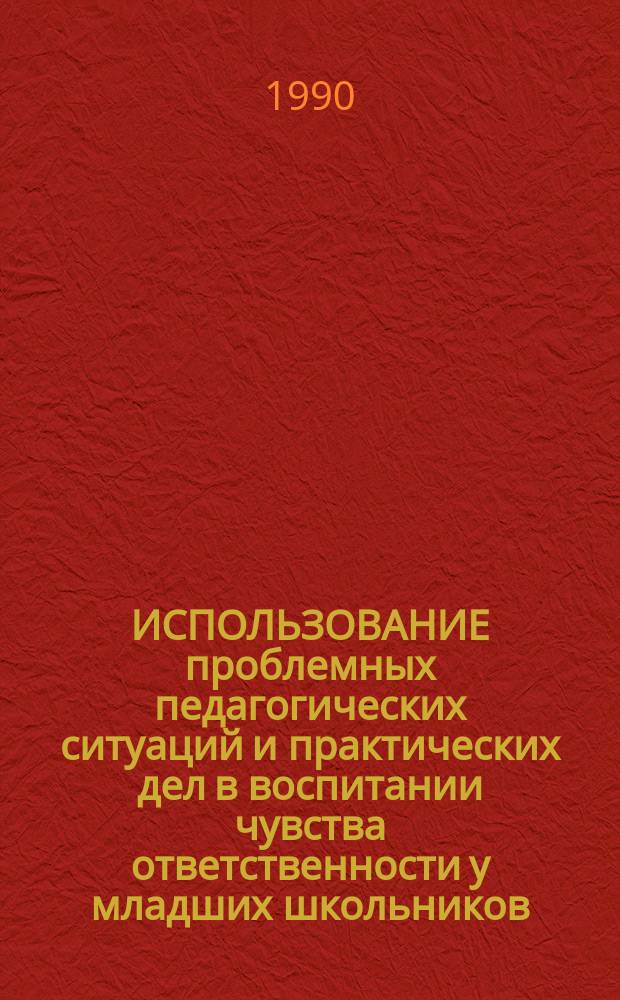 ИСПОЛЬЗОВАНИЕ проблемных педагогических ситуаций и практических дел в воспитании чувства ответственности у младших школьников : Метод. рекомендации