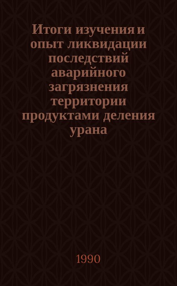 Итоги изучения и опыт ликвидации последствий аварийного загрязнения территории продуктами деления урана