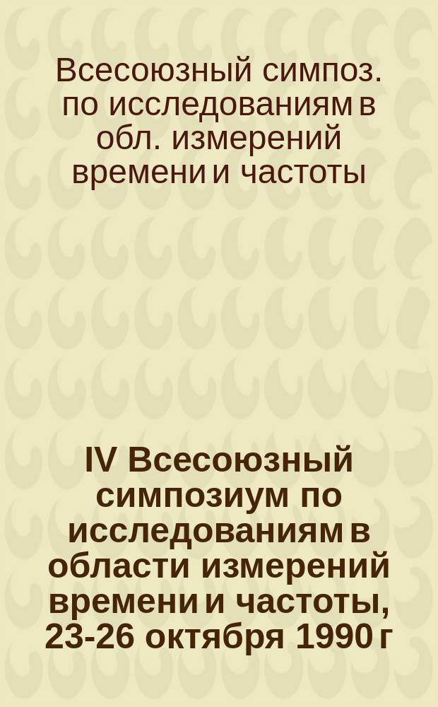 IV Всесоюзный симпозиум по исследованиям в области измерений времени и частоты, 23-26 октября 1990 г. : Тез. докл