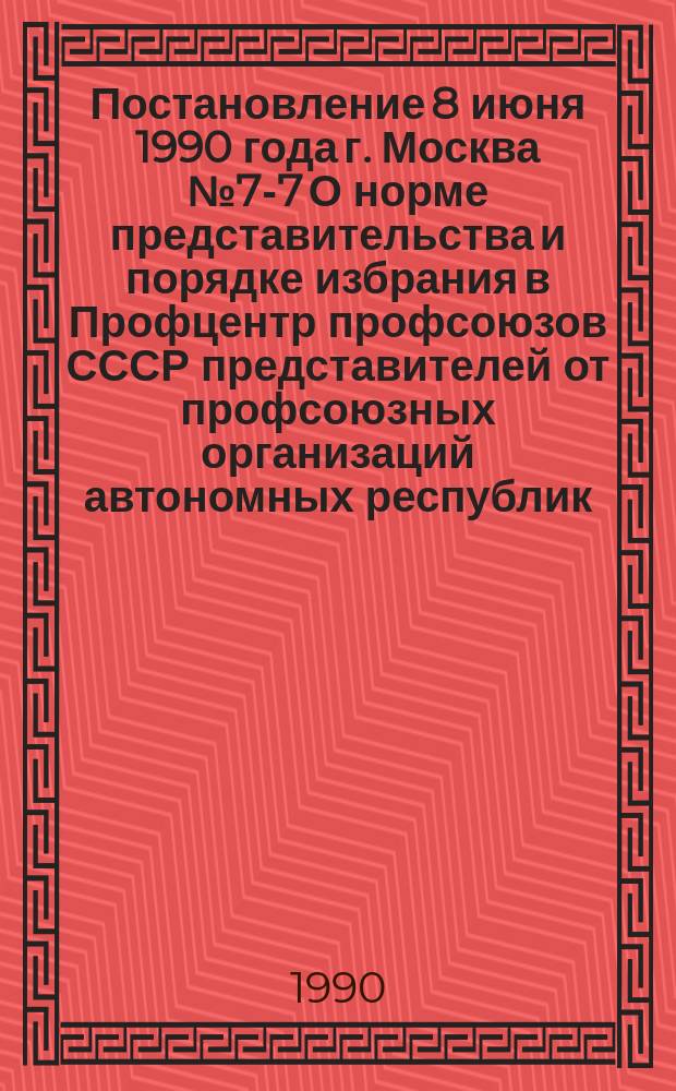 Постановление 8 июня 1990 года г. Москва № 7-7 О норме представительства и порядке избрания в Профцентр профсоюзов СССР представителей от профсоюзных организаций автономных республик
