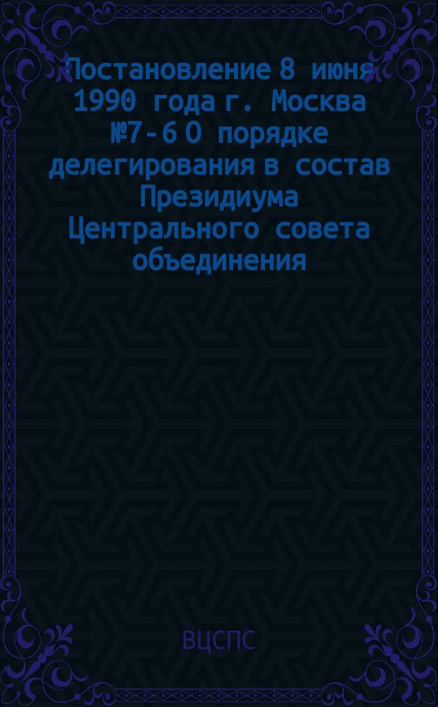 Постановление 8 июня 1990 года г. Москва № 7-6 О порядке делегирования в состав Президиума Центрального совета объединения (конфедерации, федерации) профсоюзов СССР представителей от членских организаций