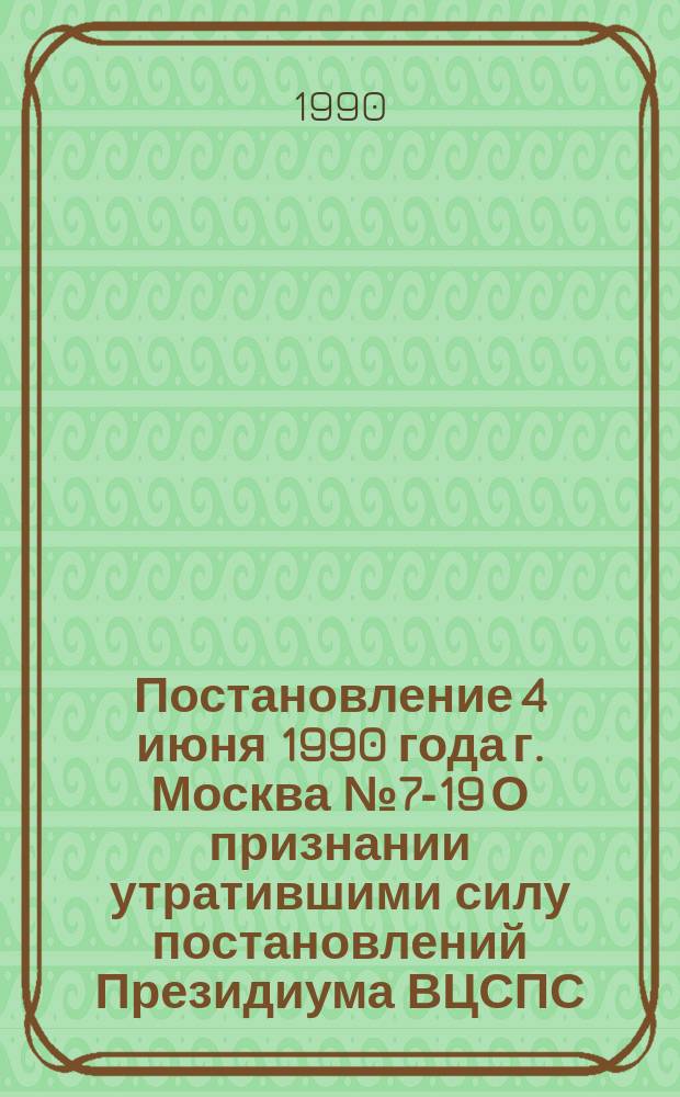 Постановление 4 июня 1990 года г. Москва № 7-19 О признании утратившими силу постановлений Президиума ВЦСПС