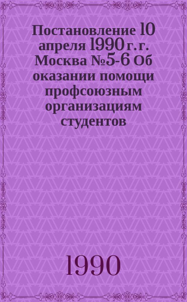 Постановление 10 апреля 1990 г. г. Москва № 5-6 Об оказании помощи профсоюзным организациям студентов (учащихся) и ассоциации профсоюзных организаций студентов высших учебных заведений СССР