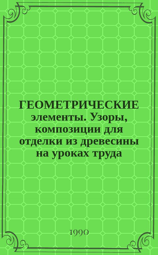 ГЕОМЕТРИЧЕСКИЕ элементы. Узоры, композиции для отделки из древесины на уроках труда : Метод. разраб. для учителей труд. обучения
